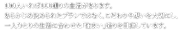 100人いれば100通りの生活があります。あらかじめ決められたプランではなく、こだわりや想いを大切にし、一人ひとりの生活に合わせた「住まい」造りを目指しています。